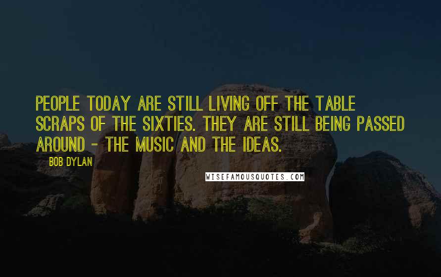 Bob Dylan Quotes: People today are still living off the table scraps of the sixties. They are still being passed around - the music and the ideas.