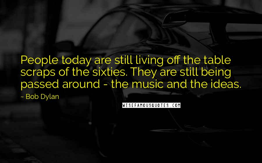 Bob Dylan Quotes: People today are still living off the table scraps of the sixties. They are still being passed around - the music and the ideas.