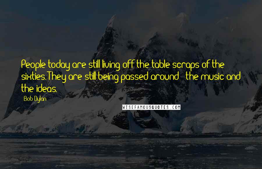 Bob Dylan Quotes: People today are still living off the table scraps of the sixties. They are still being passed around - the music and the ideas.