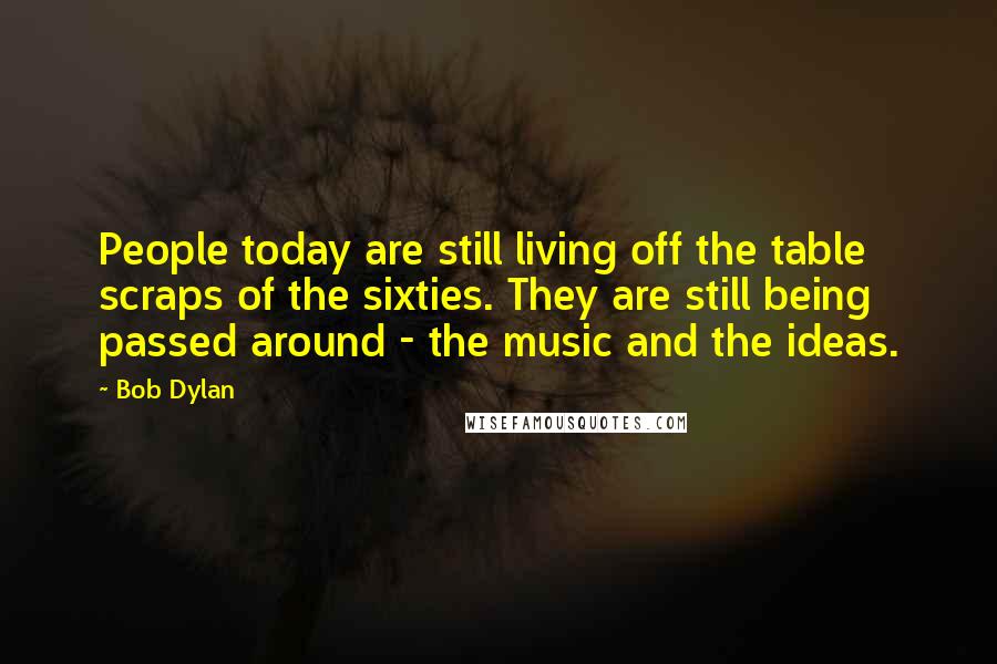 Bob Dylan Quotes: People today are still living off the table scraps of the sixties. They are still being passed around - the music and the ideas.