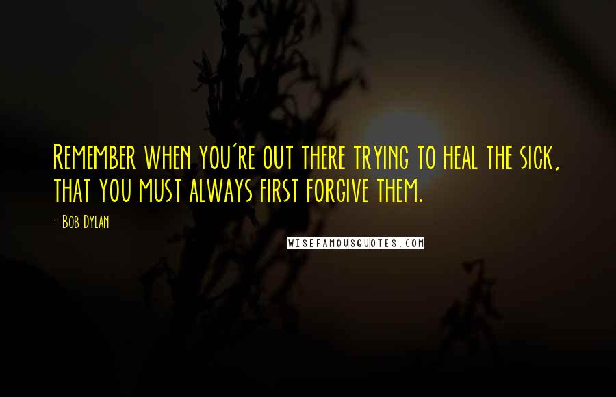 Bob Dylan Quotes: Remember when you're out there trying to heal the sick, that you must always first forgive them.