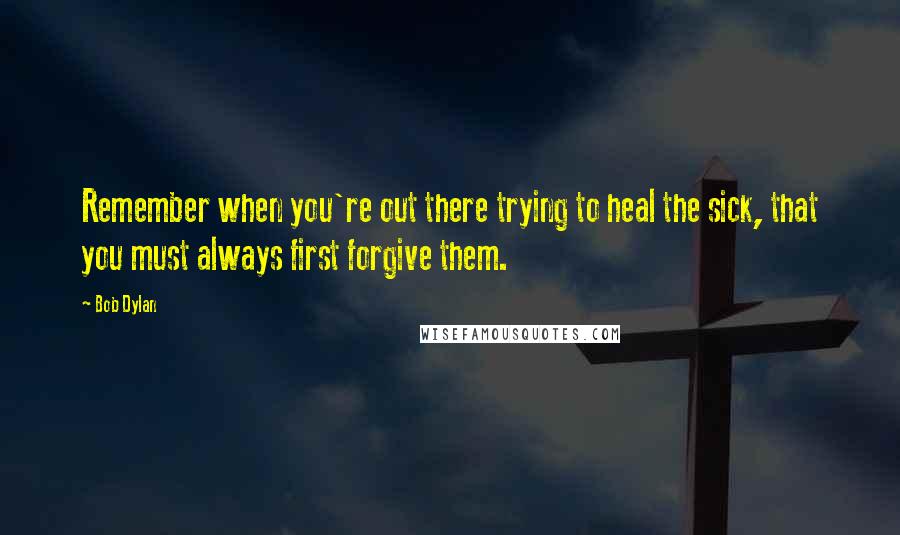 Bob Dylan Quotes: Remember when you're out there trying to heal the sick, that you must always first forgive them.