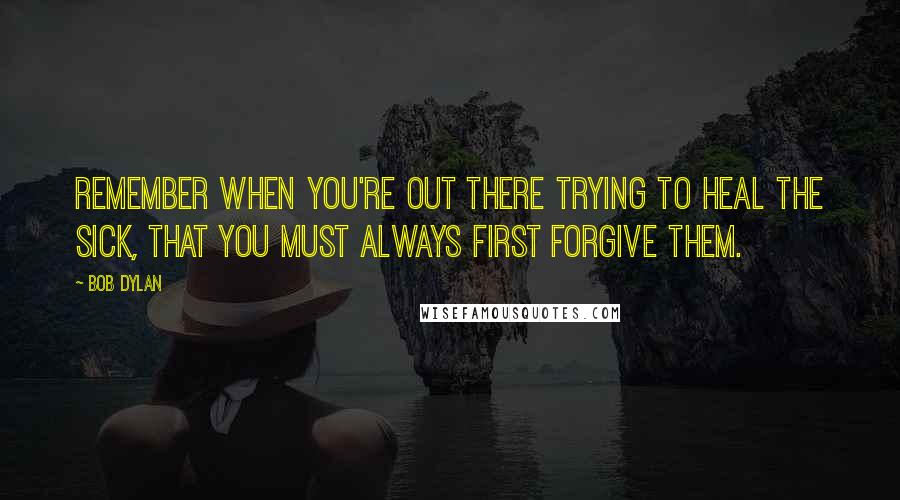 Bob Dylan Quotes: Remember when you're out there trying to heal the sick, that you must always first forgive them.
