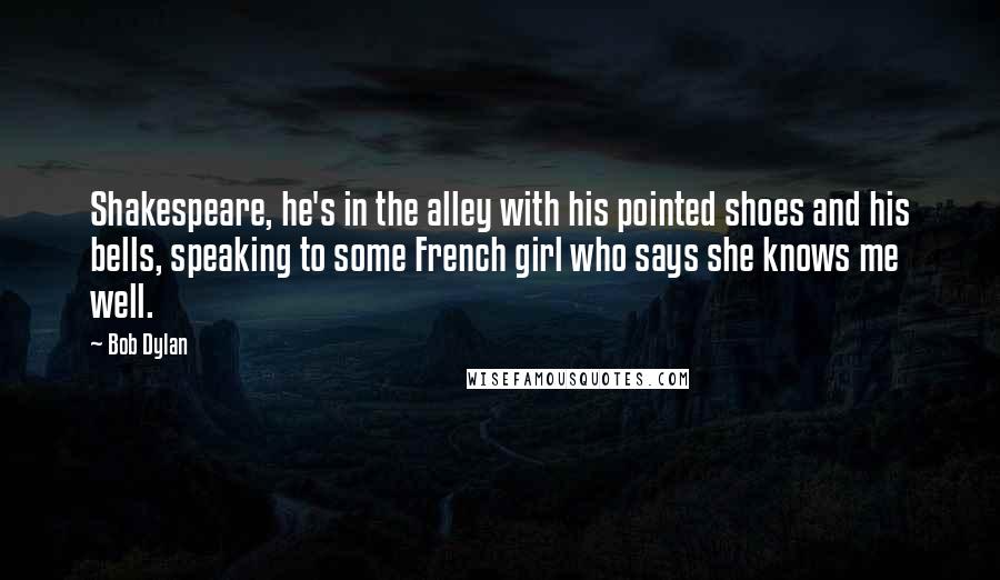 Bob Dylan Quotes: Shakespeare, he's in the alley with his pointed shoes and his bells, speaking to some French girl who says she knows me well.