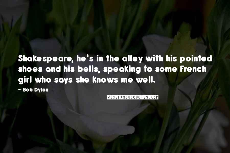 Bob Dylan Quotes: Shakespeare, he's in the alley with his pointed shoes and his bells, speaking to some French girl who says she knows me well.
