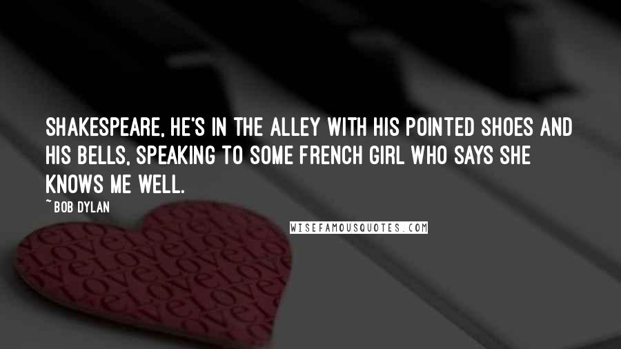 Bob Dylan Quotes: Shakespeare, he's in the alley with his pointed shoes and his bells, speaking to some French girl who says she knows me well.