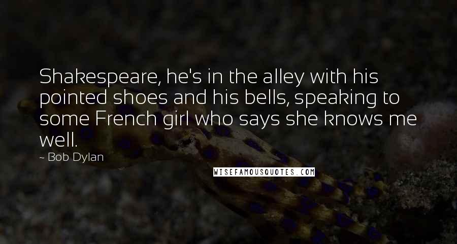 Bob Dylan Quotes: Shakespeare, he's in the alley with his pointed shoes and his bells, speaking to some French girl who says she knows me well.