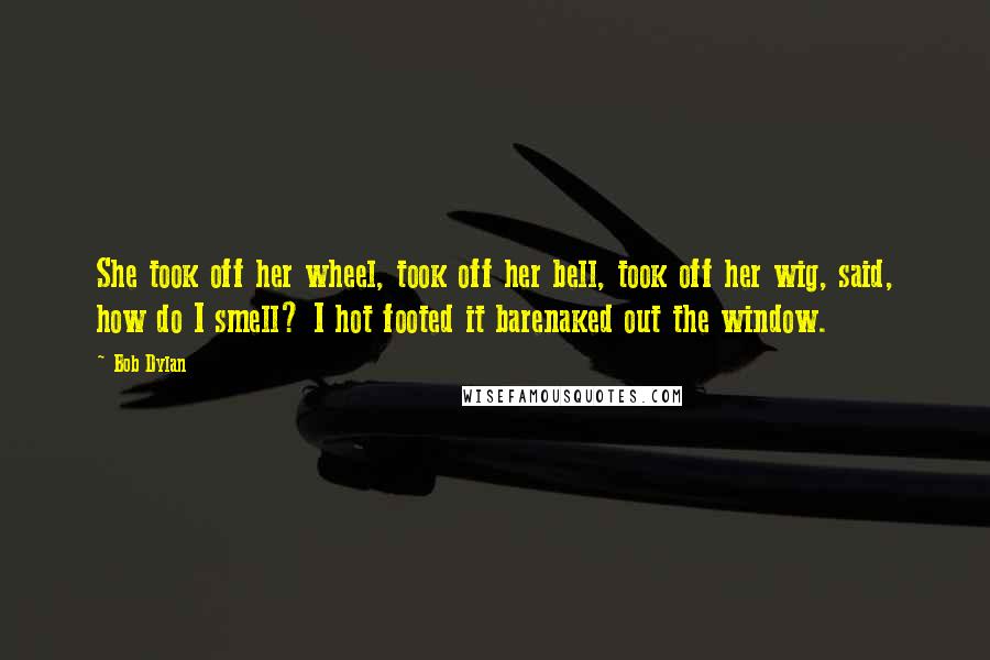 Bob Dylan Quotes: She took off her wheel, took off her bell, took off her wig, said, how do I smell? I hot footed it barenaked out the window.