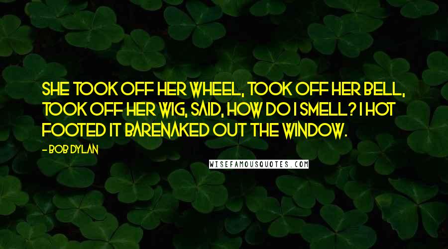 Bob Dylan Quotes: She took off her wheel, took off her bell, took off her wig, said, how do I smell? I hot footed it barenaked out the window.