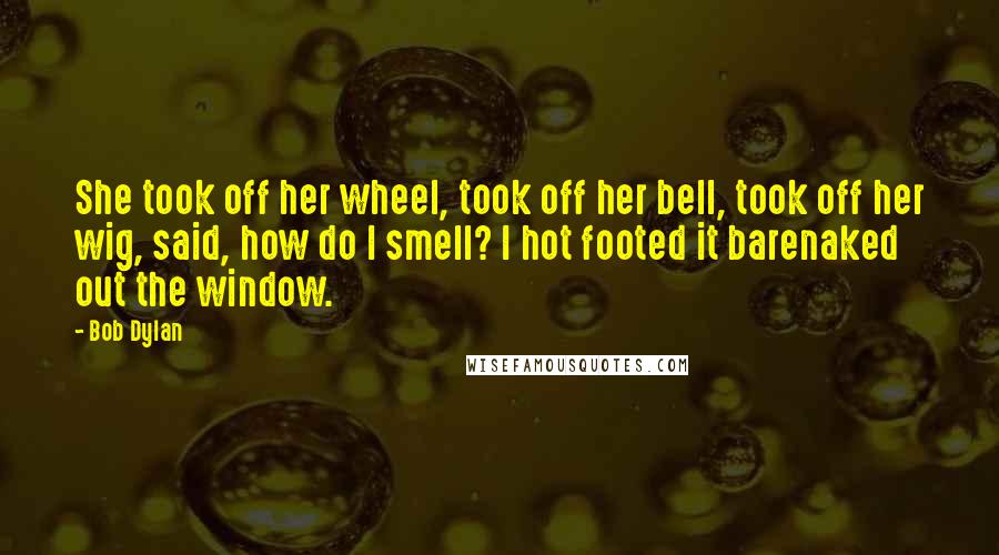 Bob Dylan Quotes: She took off her wheel, took off her bell, took off her wig, said, how do I smell? I hot footed it barenaked out the window.