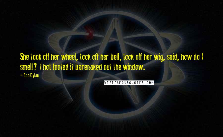 Bob Dylan Quotes: She took off her wheel, took off her bell, took off her wig, said, how do I smell? I hot footed it barenaked out the window.