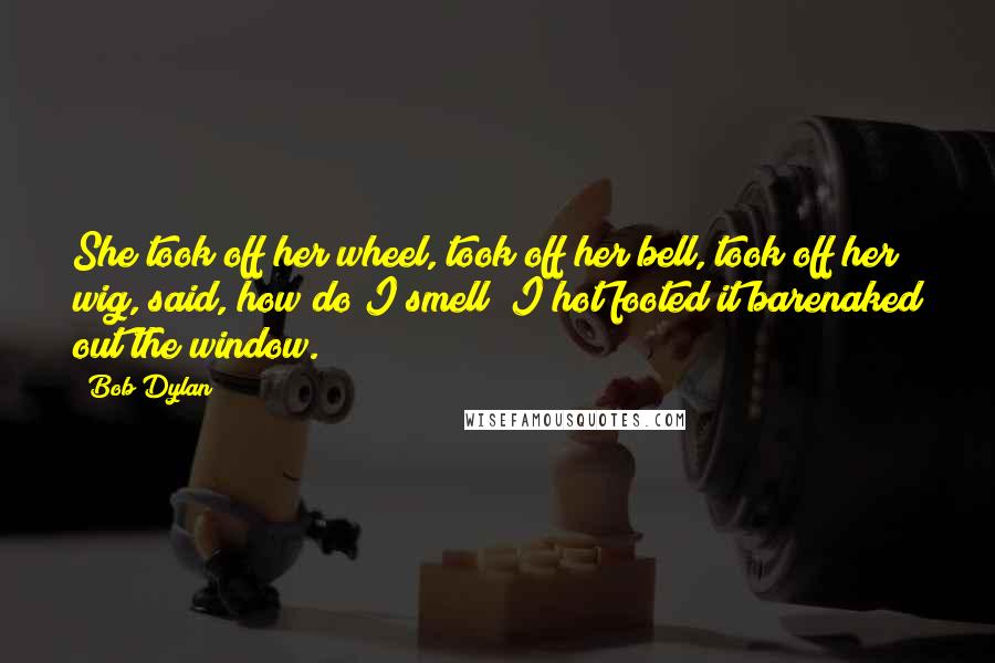 Bob Dylan Quotes: She took off her wheel, took off her bell, took off her wig, said, how do I smell? I hot footed it barenaked out the window.