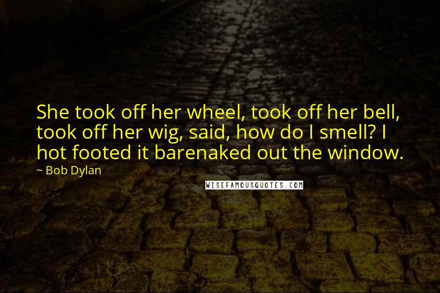 Bob Dylan Quotes: She took off her wheel, took off her bell, took off her wig, said, how do I smell? I hot footed it barenaked out the window.