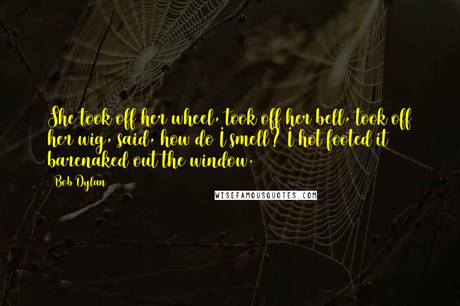 Bob Dylan Quotes: She took off her wheel, took off her bell, took off her wig, said, how do I smell? I hot footed it barenaked out the window.