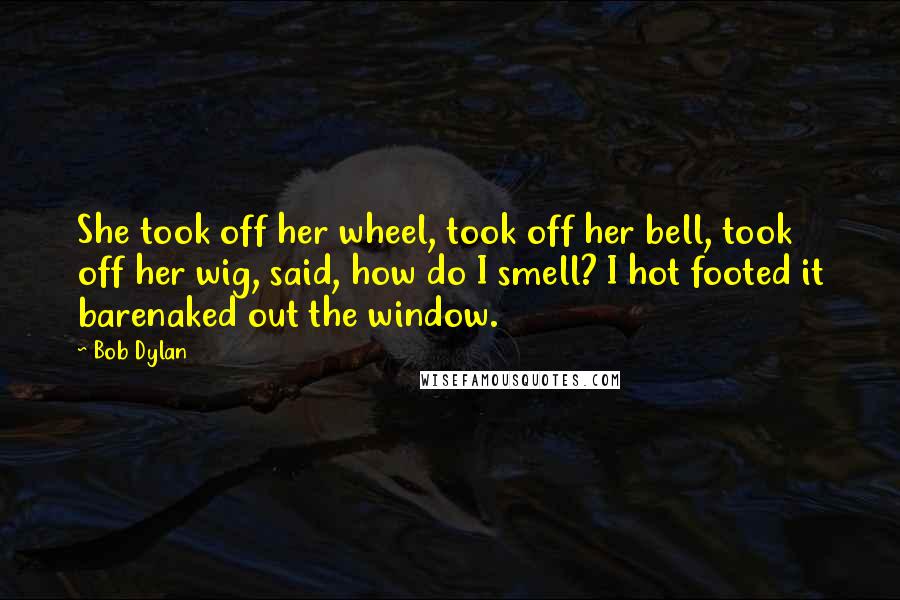 Bob Dylan Quotes: She took off her wheel, took off her bell, took off her wig, said, how do I smell? I hot footed it barenaked out the window.