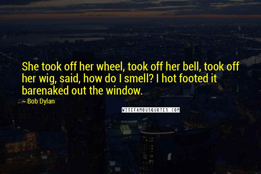 Bob Dylan Quotes: She took off her wheel, took off her bell, took off her wig, said, how do I smell? I hot footed it barenaked out the window.