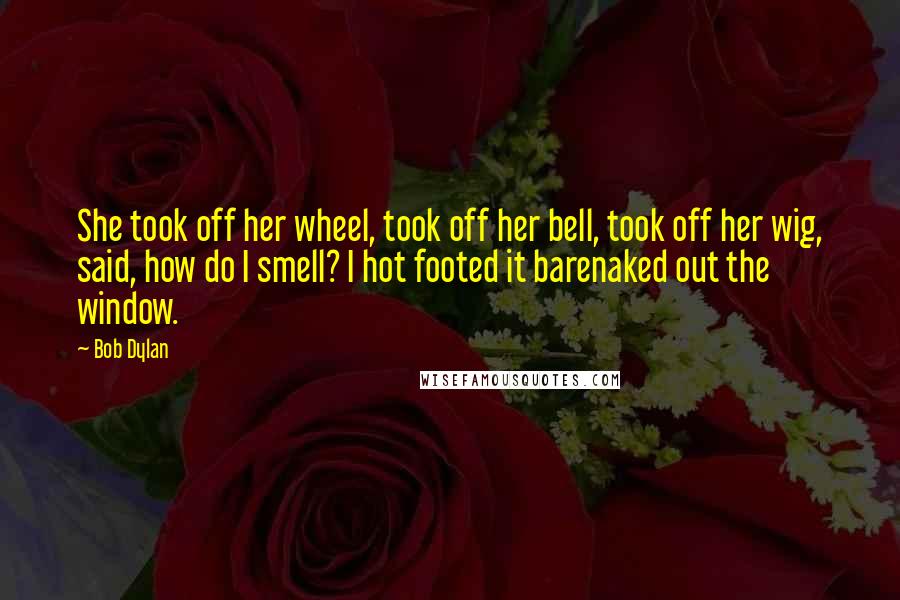 Bob Dylan Quotes: She took off her wheel, took off her bell, took off her wig, said, how do I smell? I hot footed it barenaked out the window.