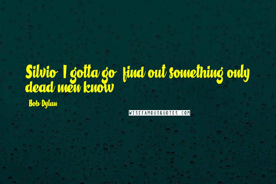 Bob Dylan Quotes: Silvio, I gotta go, find out something only dead men know.