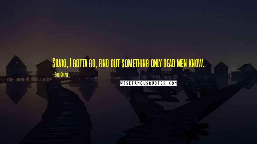 Bob Dylan Quotes: Silvio, I gotta go, find out something only dead men know.