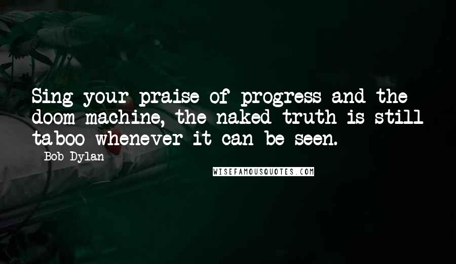 Bob Dylan Quotes: Sing your praise of progress and the doom machine, the naked truth is still taboo whenever it can be seen.
