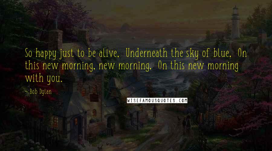 Bob Dylan Quotes: So happy just to be alive, Underneath the sky of blue, On this new morning, new morning, On this new morning with you.