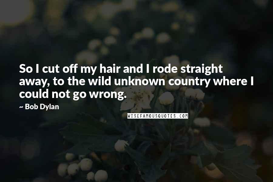 Bob Dylan Quotes: So I cut off my hair and I rode straight away, to the wild unknown country where I could not go wrong.