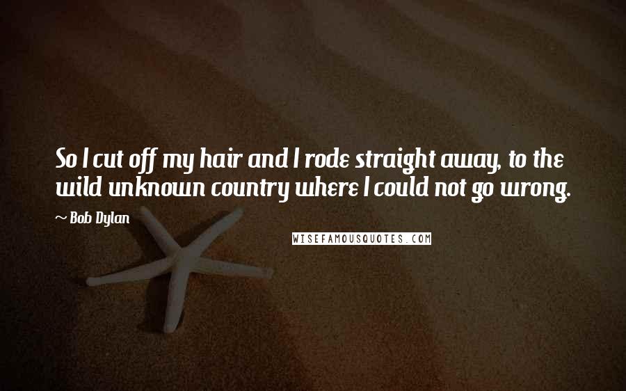 Bob Dylan Quotes: So I cut off my hair and I rode straight away, to the wild unknown country where I could not go wrong.