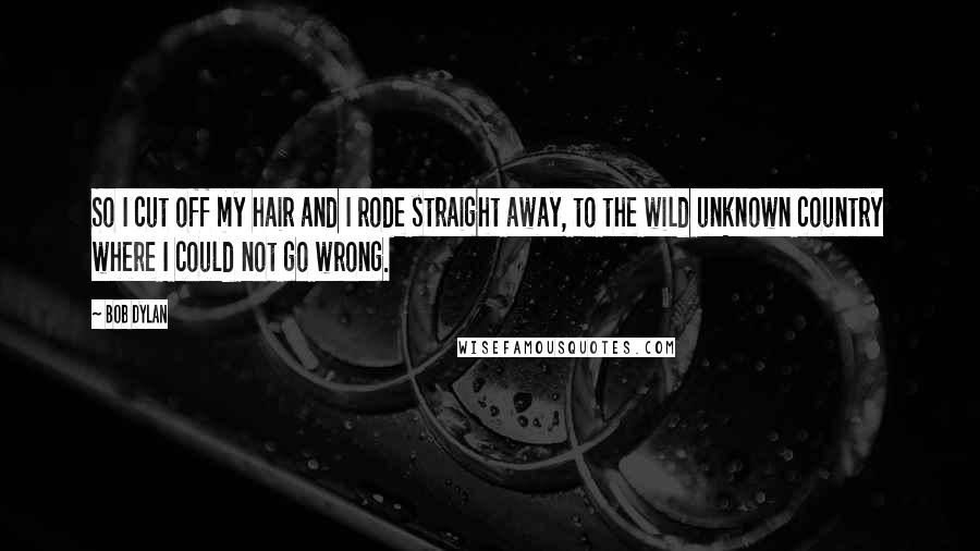 Bob Dylan Quotes: So I cut off my hair and I rode straight away, to the wild unknown country where I could not go wrong.