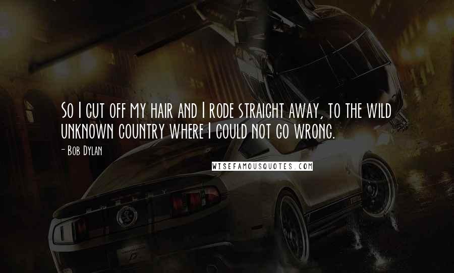 Bob Dylan Quotes: So I cut off my hair and I rode straight away, to the wild unknown country where I could not go wrong.