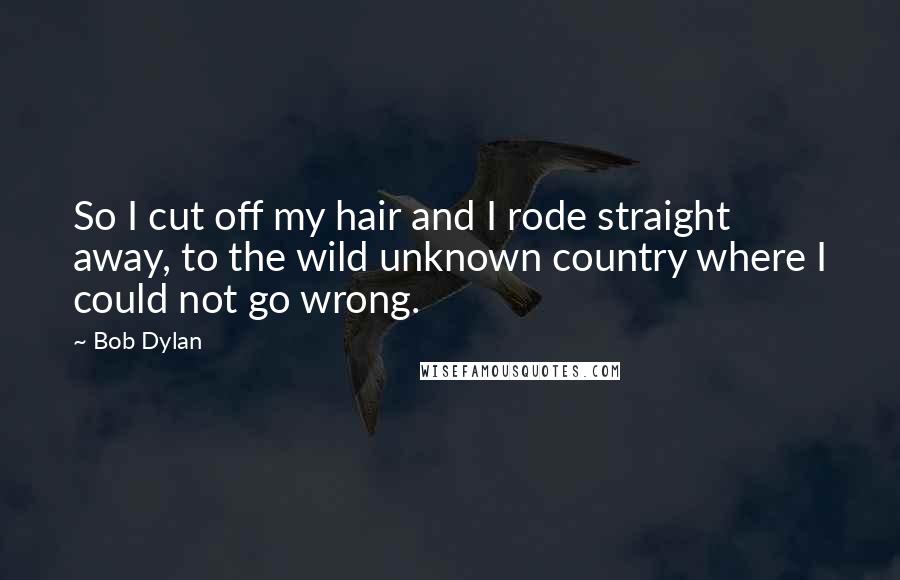 Bob Dylan Quotes: So I cut off my hair and I rode straight away, to the wild unknown country where I could not go wrong.