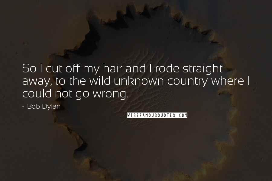 Bob Dylan Quotes: So I cut off my hair and I rode straight away, to the wild unknown country where I could not go wrong.