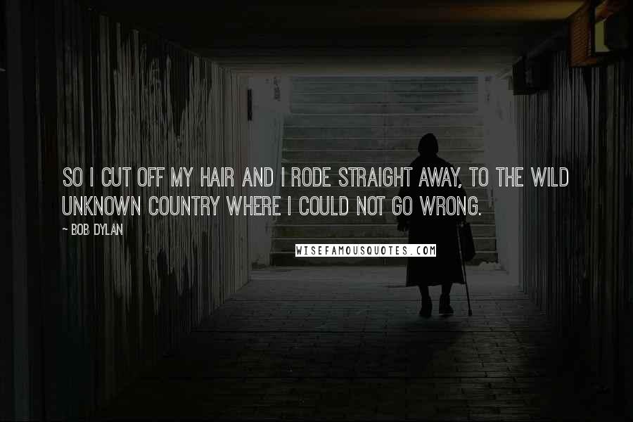 Bob Dylan Quotes: So I cut off my hair and I rode straight away, to the wild unknown country where I could not go wrong.
