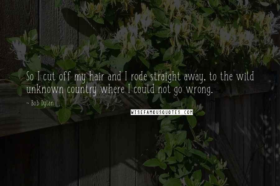 Bob Dylan Quotes: So I cut off my hair and I rode straight away, to the wild unknown country where I could not go wrong.
