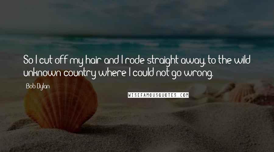 Bob Dylan Quotes: So I cut off my hair and I rode straight away, to the wild unknown country where I could not go wrong.