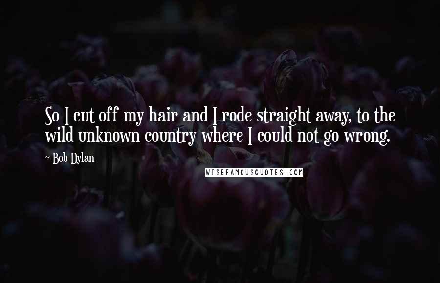 Bob Dylan Quotes: So I cut off my hair and I rode straight away, to the wild unknown country where I could not go wrong.