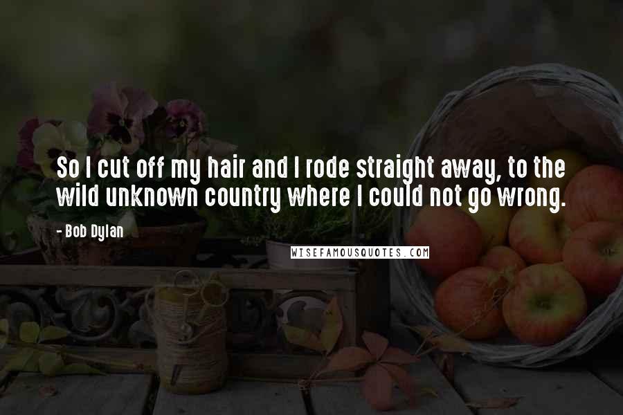 Bob Dylan Quotes: So I cut off my hair and I rode straight away, to the wild unknown country where I could not go wrong.