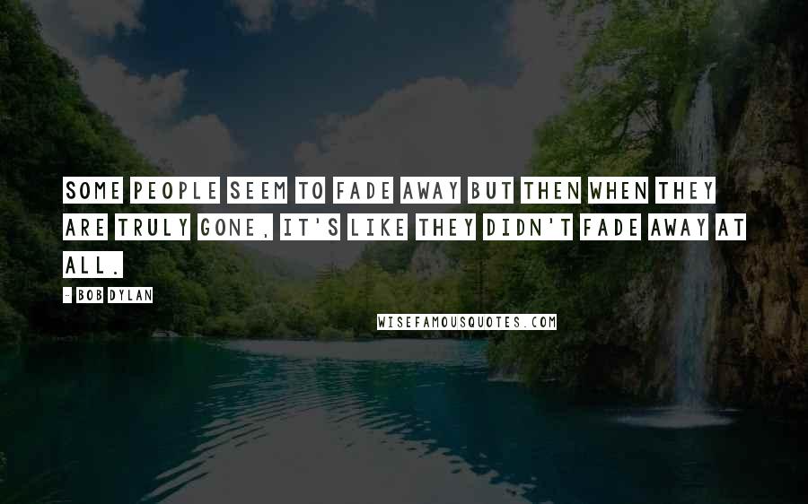 Bob Dylan Quotes: Some people seem to fade away but then when they are truly gone, it's like they didn't fade away at all.