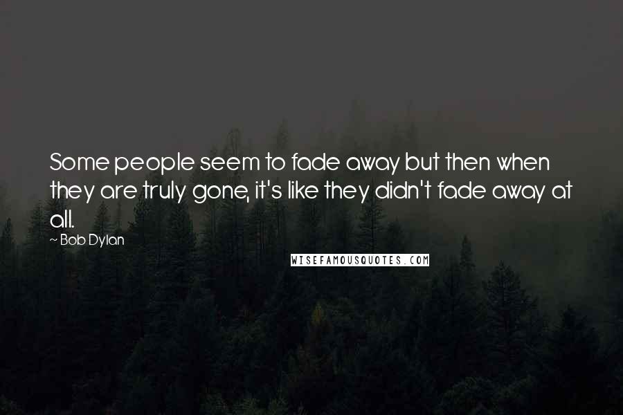 Bob Dylan Quotes: Some people seem to fade away but then when they are truly gone, it's like they didn't fade away at all.