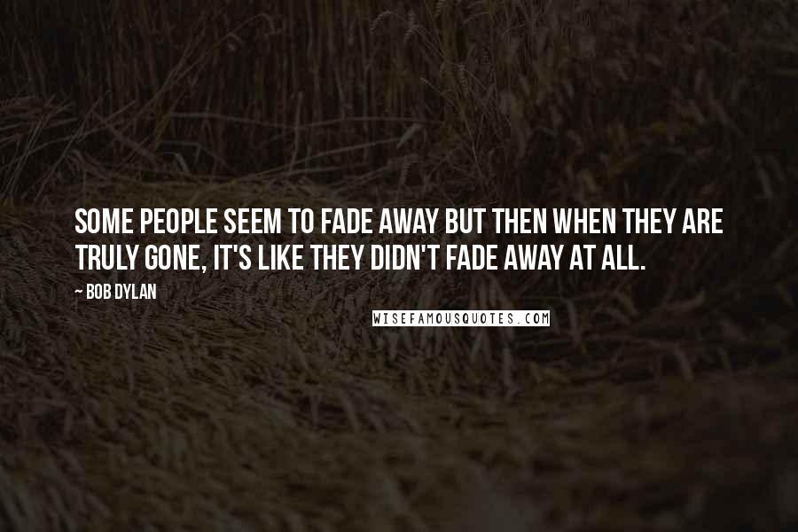 Bob Dylan Quotes: Some people seem to fade away but then when they are truly gone, it's like they didn't fade away at all.