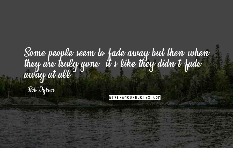 Bob Dylan Quotes: Some people seem to fade away but then when they are truly gone, it's like they didn't fade away at all.