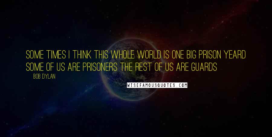 Bob Dylan Quotes: Some times I think this whole world Is one big prison yeard Some of us are prisoners The rest of us are guards