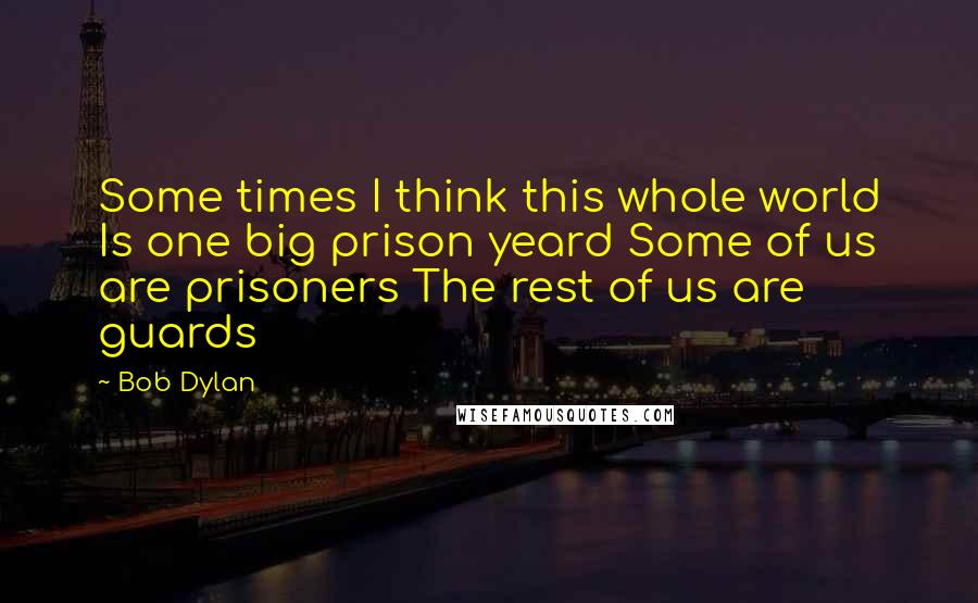 Bob Dylan Quotes: Some times I think this whole world Is one big prison yeard Some of us are prisoners The rest of us are guards