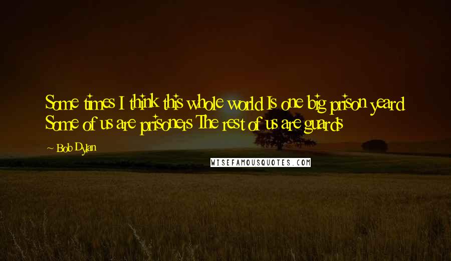 Bob Dylan Quotes: Some times I think this whole world Is one big prison yeard Some of us are prisoners The rest of us are guards