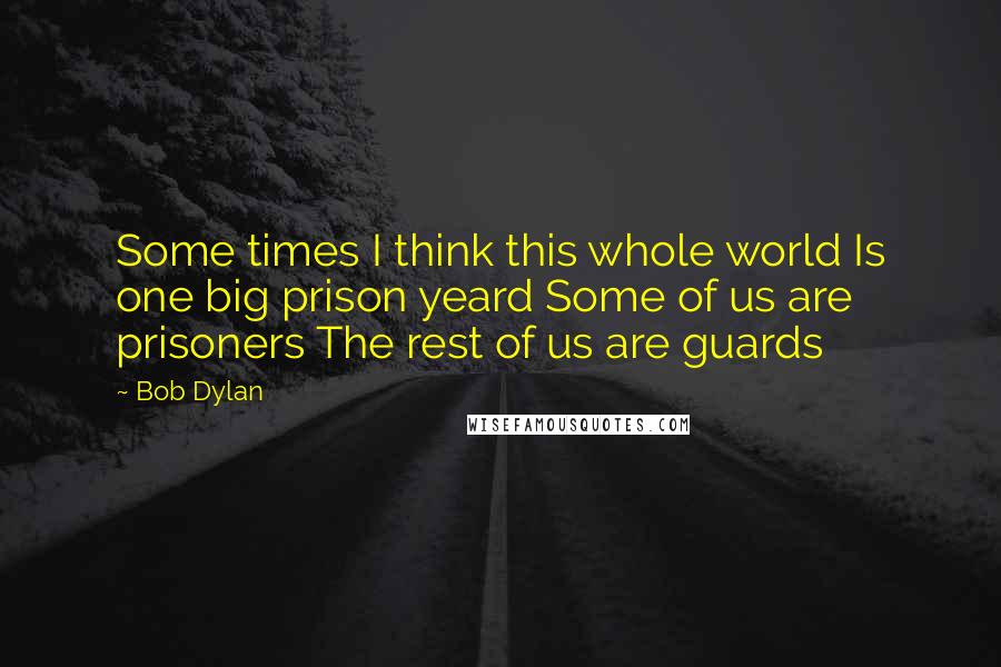 Bob Dylan Quotes: Some times I think this whole world Is one big prison yeard Some of us are prisoners The rest of us are guards