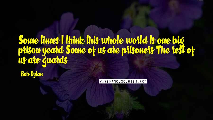 Bob Dylan Quotes: Some times I think this whole world Is one big prison yeard Some of us are prisoners The rest of us are guards