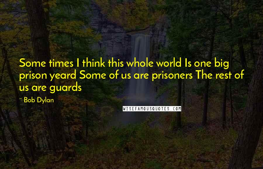 Bob Dylan Quotes: Some times I think this whole world Is one big prison yeard Some of us are prisoners The rest of us are guards