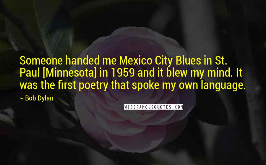 Bob Dylan Quotes: Someone handed me Mexico City Blues in St. Paul [Minnesota] in 1959 and it blew my mind. It was the first poetry that spoke my own language.
