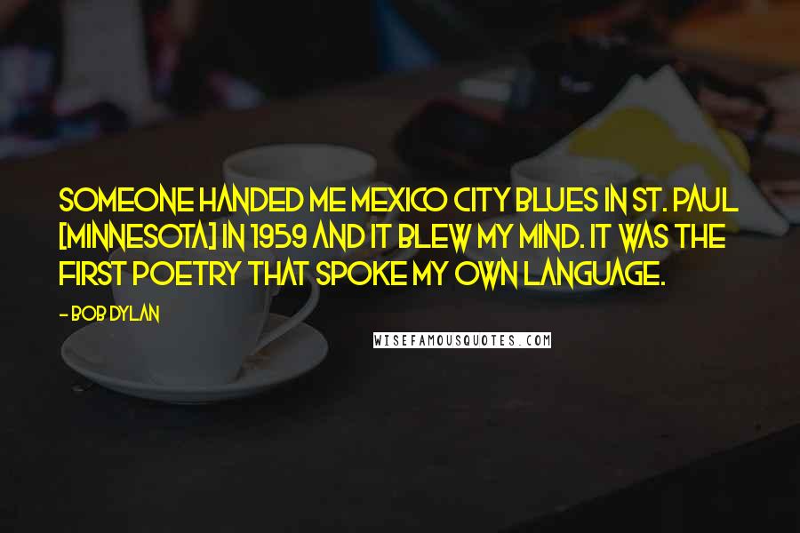 Bob Dylan Quotes: Someone handed me Mexico City Blues in St. Paul [Minnesota] in 1959 and it blew my mind. It was the first poetry that spoke my own language.