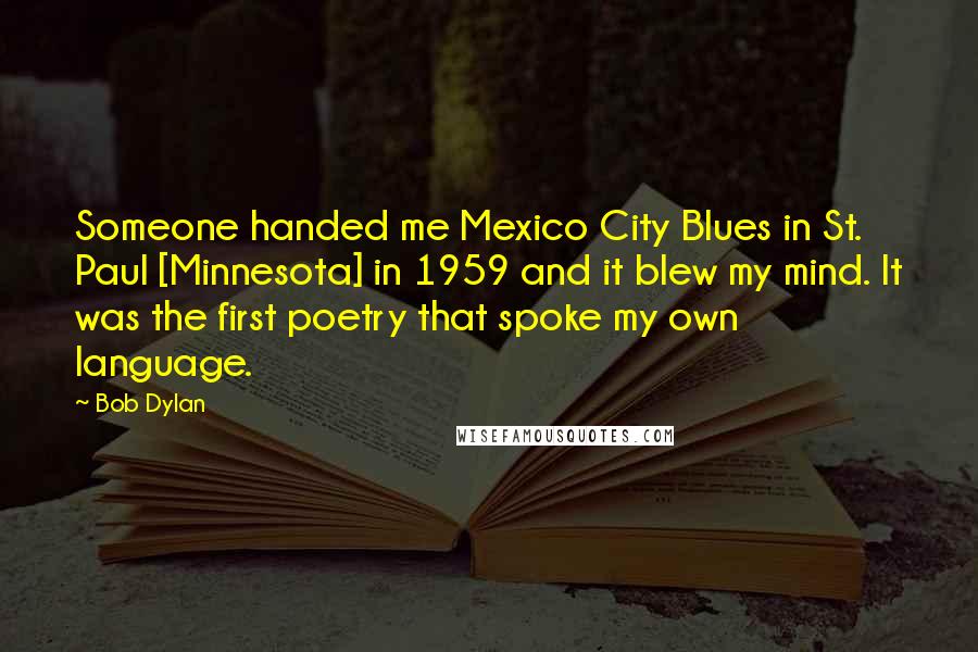 Bob Dylan Quotes: Someone handed me Mexico City Blues in St. Paul [Minnesota] in 1959 and it blew my mind. It was the first poetry that spoke my own language.