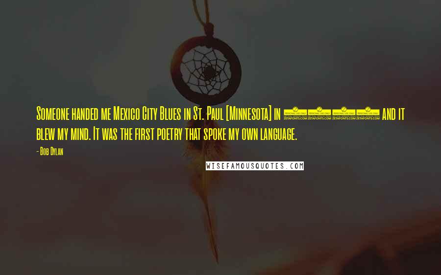 Bob Dylan Quotes: Someone handed me Mexico City Blues in St. Paul [Minnesota] in 1959 and it blew my mind. It was the first poetry that spoke my own language.